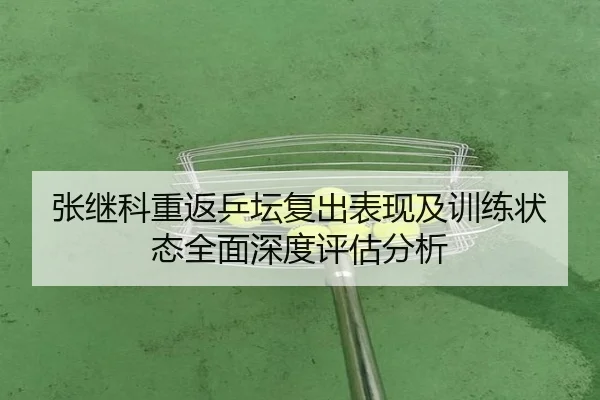 张继科重返乒坛复出表现及训练状态全面深度评估分析